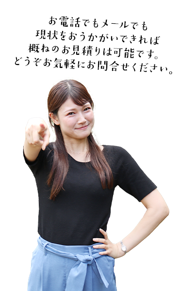 現状をお伝えいただければ電話でもメールでも概ねのお見積りは可能です。どうぞお気軽にお問合せください。